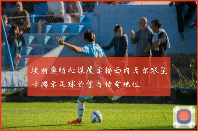 埃利奥特社媒展示梅西内马尔球星卡揭示足球价值与传奇地位