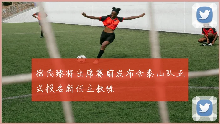 宿茂臻将出席赛前发布会泰山队正式报名新任主教练