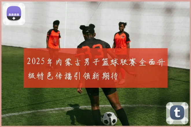 2025年内蒙古男子篮球联赛全面升级特色传播引领新期待