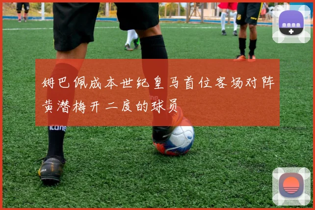 姆巴佩成本世纪皇马首位客场对阵黄潜梅开二度的球员