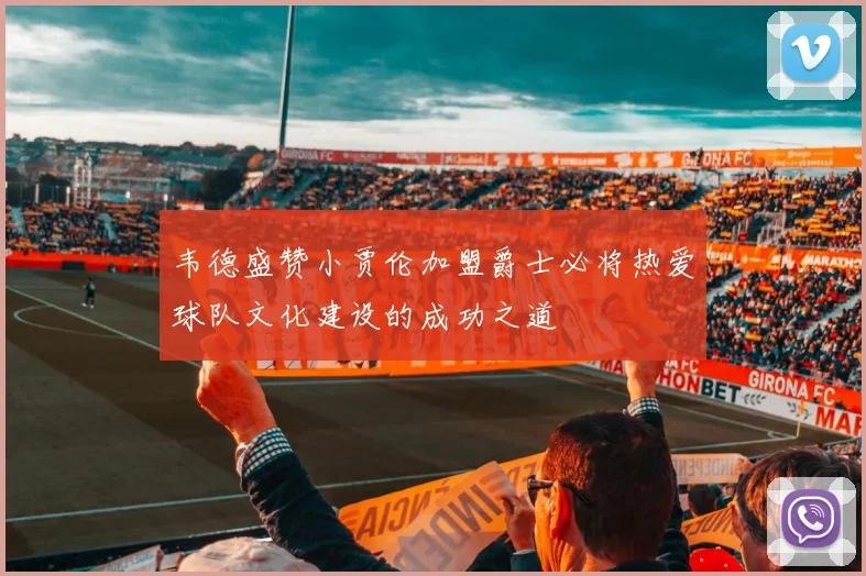 韦德盛赞小贾伦加盟爵士必将热爱球队文化建设的成功之道