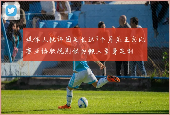 媒体人批评国足长达9个月无正式比赛亚协联规则似为懒人量身定制