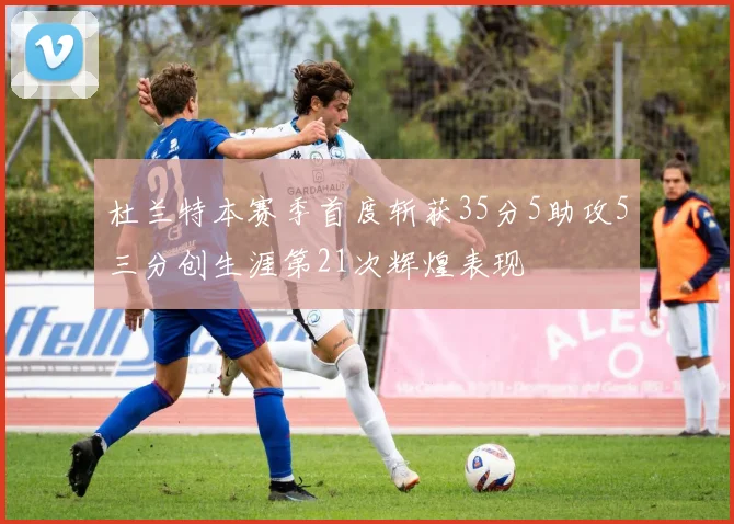 杜兰特本赛季首度斩获35分5助攻5三分创生涯第21次辉煌表现