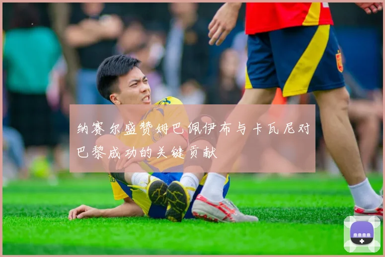 纳赛尔盛赞姆巴佩伊布与卡瓦尼对巴黎成功的关键贡献
