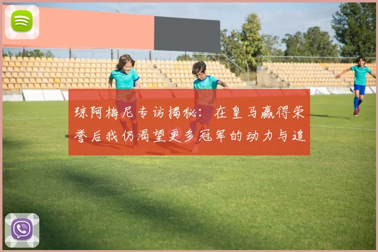 琼阿梅尼专访揭秘：在皇马赢得荣誉后我仍渴望更多冠军的动力与追求