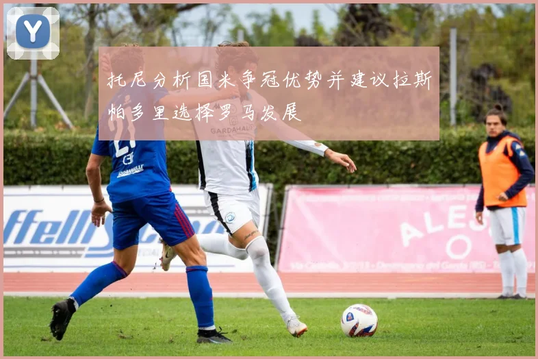 托尼分析国米争冠优势并建议拉斯帕多里选择罗马发展
