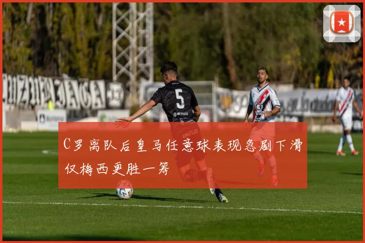 C罗离队后皇马任意球表现急剧下滑仅梅西更胜一筹