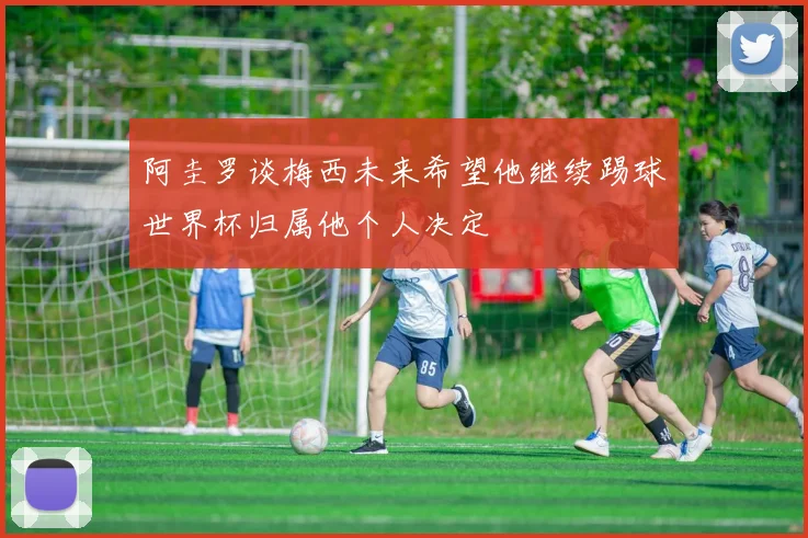 阿圭罗谈梅西未来希望他继续踢球世界杯归属他个人决定