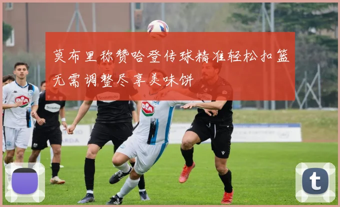 莫布里称赞哈登传球精准轻松扣篮无需调整尽享美味饼