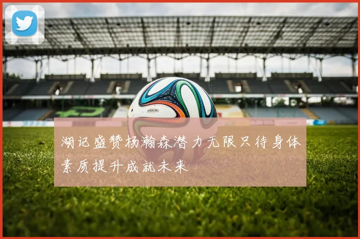 湖记盛赞杨瀚森潜力无限只待身体素质提升成就未来