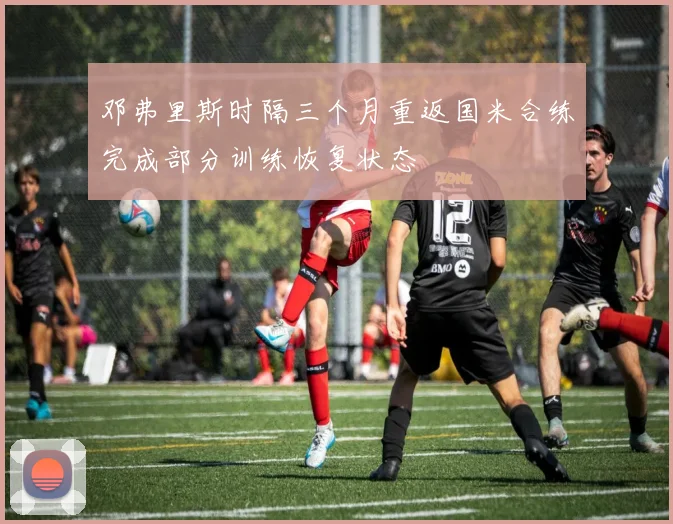 邓弗里斯时隔三个月重返国米合练完成部分训练恢复状态