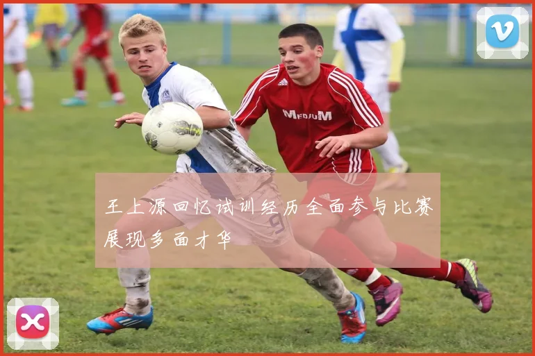 王上源回忆试训经历全面参与比赛展现多面才华