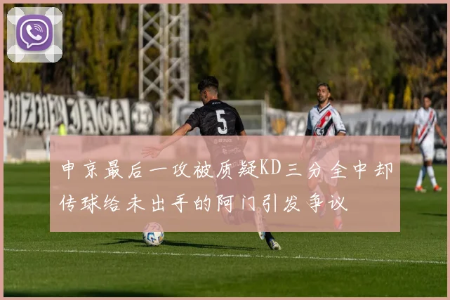申京最后一攻被质疑KD三分全中却传球给未出手的阿门引发争议