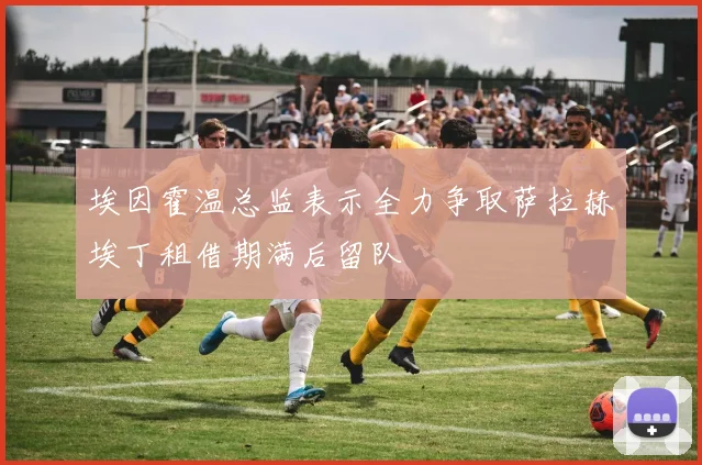 埃因霍温总监表示全力争取萨拉赫埃丁租借期满后留队