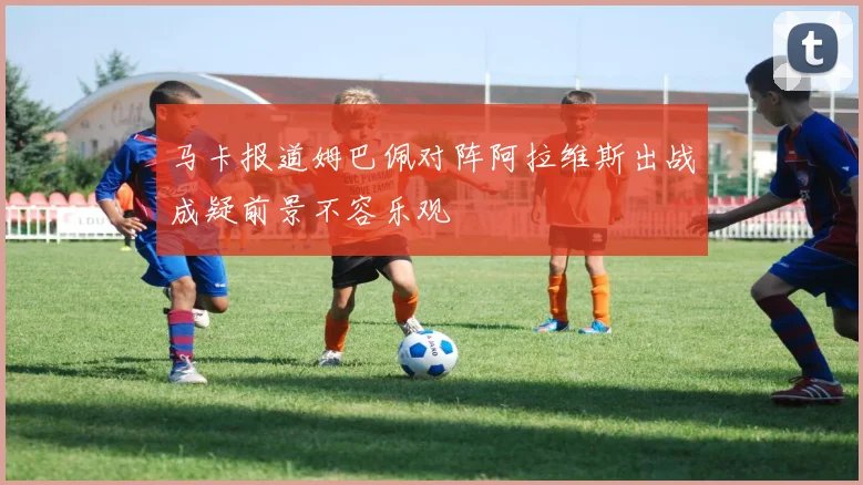 马卡报道姆巴佩对阵阿拉维斯出战成疑前景不容乐观