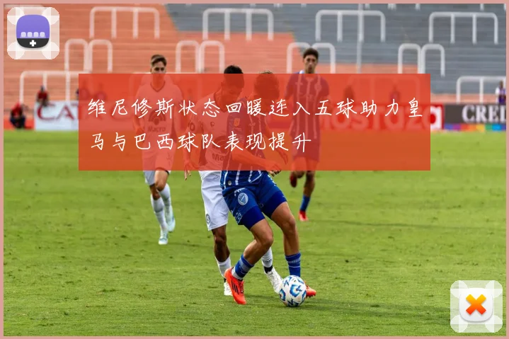 维尼修斯状态回暖连入五球助力皇马与巴西球队表现提升