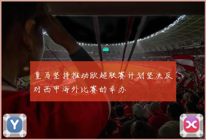 皇马坚持推动欧超联赛计划坚决反对西甲海外比赛的举办