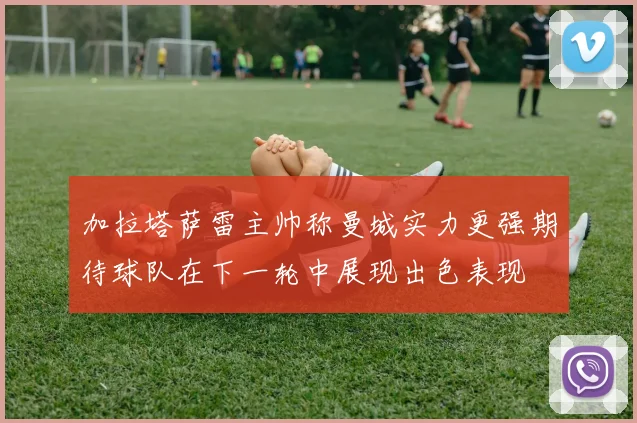 加拉塔萨雷主帅称曼城实力更强期待球队在下一轮中展现出色表现