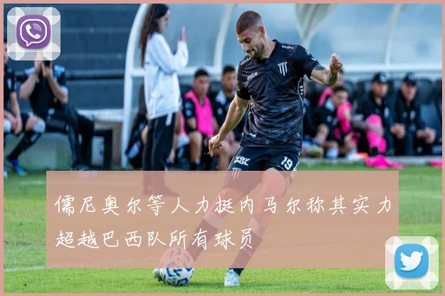 儒尼奥尔等人力挺内马尔称其实力超越巴西队所有球员