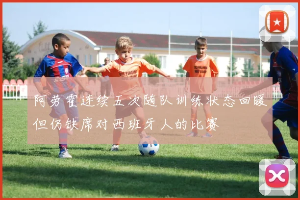 阿劳霍连续五次随队训练状态回暖但仍缺席对西班牙人的比赛