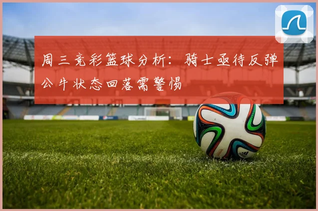 周三竞彩篮球分析：骑士亟待反弹公牛状态回落需警惕