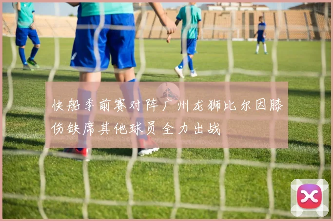 快船季前赛对阵广州龙狮比尔因膝伤缺席其他球员全力出战