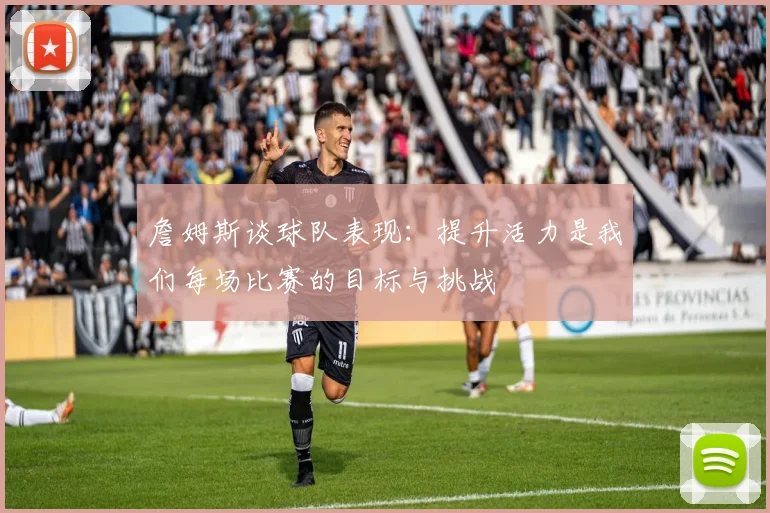 詹姆斯谈球队表现：提升活力是我们每场比赛的目标与挑战