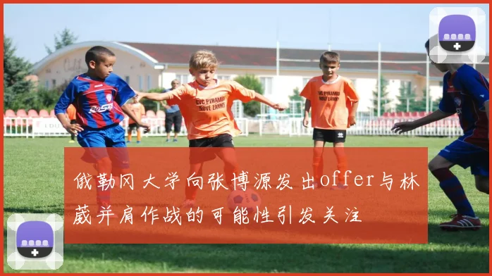 俄勒冈大学向张博源发出offer与林葳并肩作战的可能性引发关注