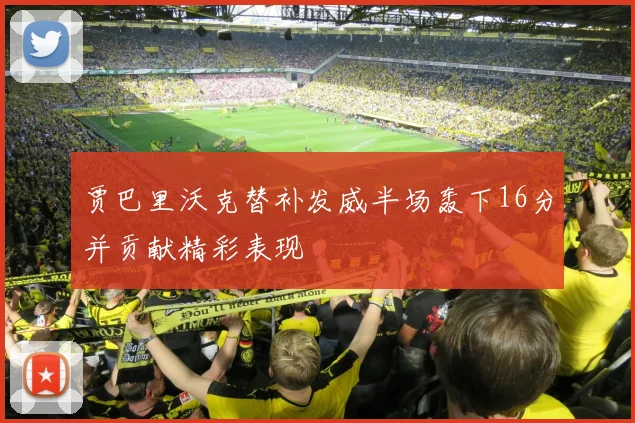 贾巴里沃克替补发威半场轰下16分并贡献精彩表现
