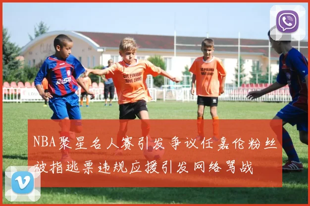 NBA聚星名人赛引发争议任嘉伦粉丝被指逃票违规应援引发网络骂战