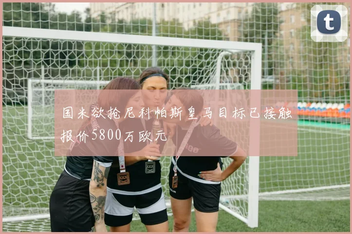 国米欲抢尼科帕斯皇马目标已接触报价5800万欧元