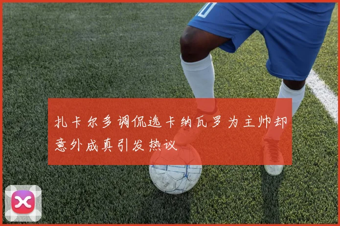 扎卡尔多调侃选卡纳瓦罗为主帅却意外成真引发热议
