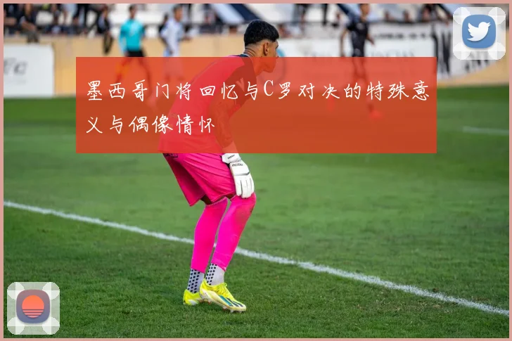 墨西哥门将回忆与C罗对决的特殊意义与偶像情怀