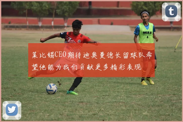 莱比锡CEO期待迪奥曼德长留球队希望他能为我们贡献更多精彩表现