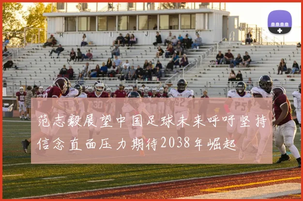 范志毅展望中国足球未来呼吁坚持信念直面压力期待2038年崛起