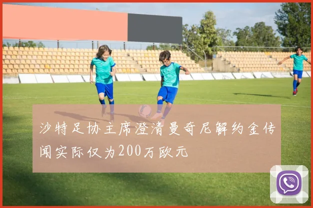 沙特足协主席澄清曼奇尼解约金传闻实际仅为200万欧元